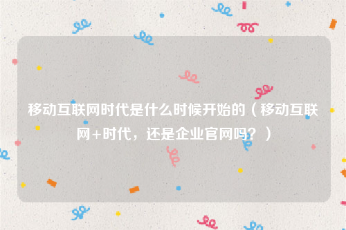 移动互联网时代是什么时候开始的（移动互联网+时代，还是企业官网吗？）