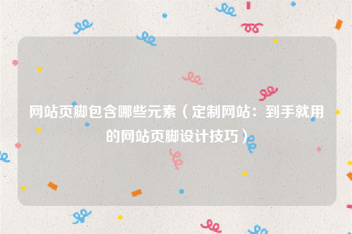网站页脚包含哪些元素（定制网站：到手就用的网站页脚设计技巧）