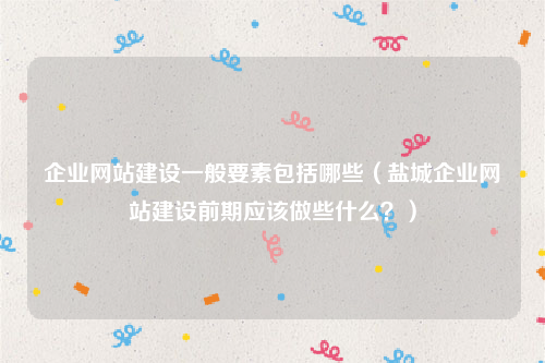 企业网站建设一般要素包括哪些（盐城企业网站建设前期应该做些什么？）