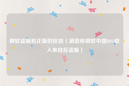 微软盗版和正版的区别（消息称微软中国80%收入来自反盗版）