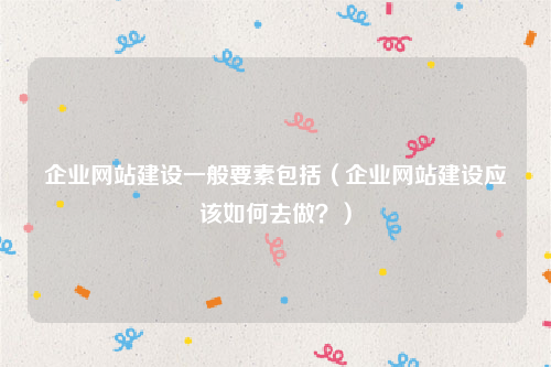 企业网站建设一般要素包括（企业网站建设应该如何去做？）