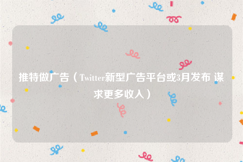 推特做广告（Twitter新型广告平台或3月发布 谋求更多收入）