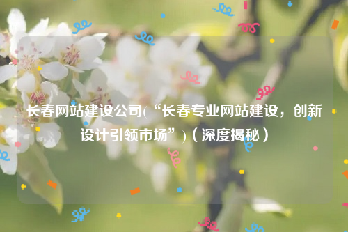 长春网站建设公司(“长春专业网站建设，创新设计引领市场”)（深度揭秘）