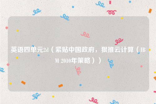英语四单元2d（紧贴中国政府，狠推云计算（IBM 2010年策略））
