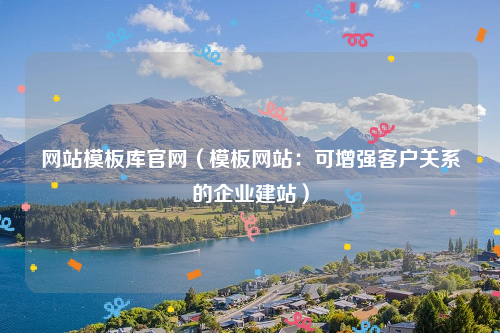 网站模板库官网（模板网站：可增强客户关系的企业建站）