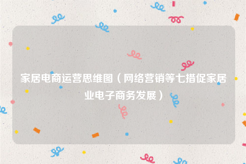 家居电商运营思维图（网络营销等七措促家居业电子商务发展）