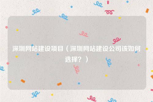 深圳网站建设项目（深圳网站建设公司该如何选择？）