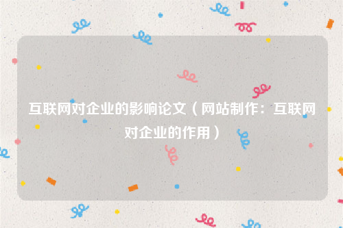 互联网对企业的影响论文（网站制作：互联网对企业的作用）