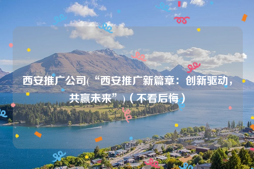 西安推广公司(“西安推广新篇章：创新驱动，共赢未来”)（不看后悔）