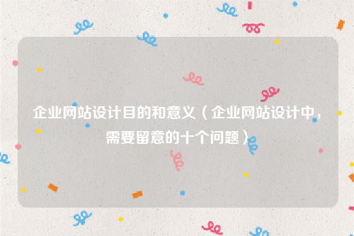 企业网站设计目的和意义（企业网站设计中，需要留意的十个问题）