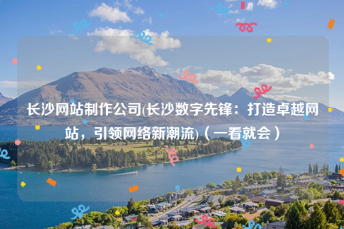 长沙网站制作公司(长沙数字先锋：打造卓越网站，引领网络新潮流)（一看就会）