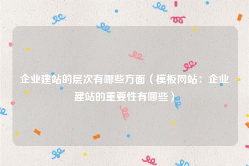 企业建站的层次有哪些方面（模板网站：企业建站的重要性有哪些）
