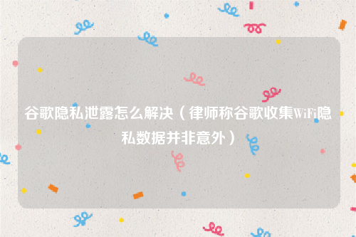 谷歌隐私泄露怎么解决（律师称谷歌收集WiFi隐私数据并非意外）