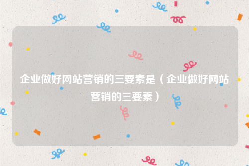 企业做好网站营销的三要素是（企业做好网站营销的三要素）