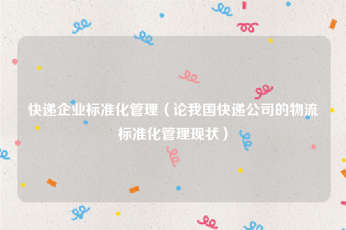 快递企业标准化管理（论我国快递公司的物流标准化管理现状）