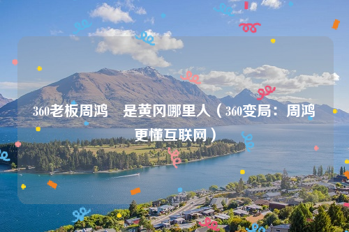 360老板周鸿祎是黄冈哪里人（360变局：周鸿袆更懂互联网）