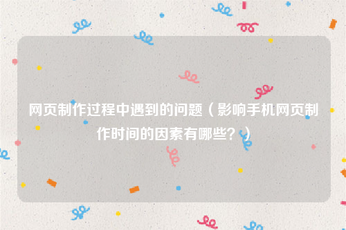 网页制作过程中遇到的问题（影响手机网页制作时间的因素有哪些？）