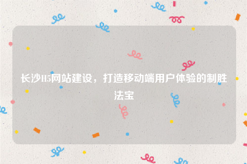 长沙H5网站建设，打造移动端用户体验的制胜法宝