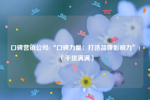口碑营销公司(“口碑力量：打造品牌影响力”)（干货满满）
