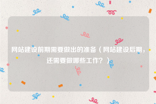 网站建设前期需要做出的准备（网站建设后期，还需要做哪些工作？）