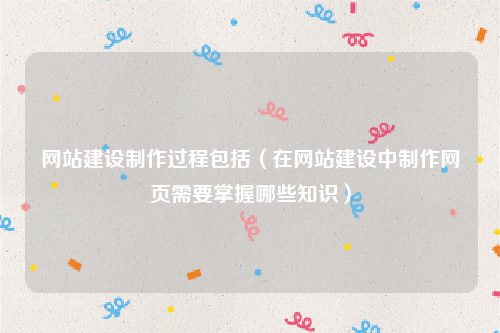 网站建设制作过程包括（在网站建设中制作网页需要掌握哪些知识）