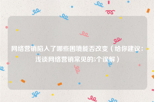 网络营销陷入了哪些困境能否改变（给你建议：浅谈网络营销常见的5个误解）
