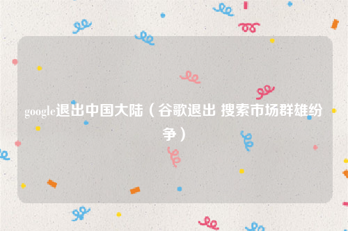 google退出中国大陆（谷歌退出 搜索市场群雄纷争）