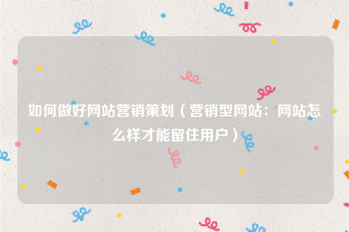 如何做好网站营销策划（营销型网站：网站怎么样才能留住用户）
