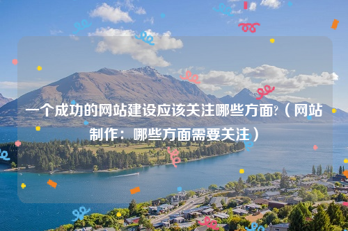 一个成功的网站建设应该关注哪些方面?（网站制作：哪些方面需要关注）