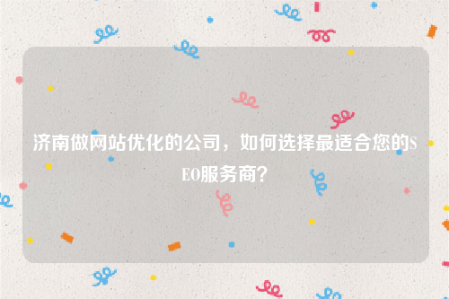 济南做网站优化的公司，如何选择最适合您的SEO服务商？