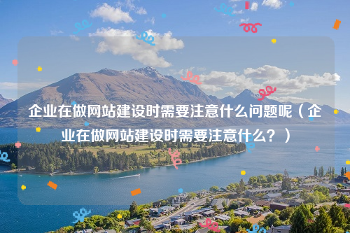 企业在做网站建设时需要注意什么问题呢（企业在做网站建设时需要注意什么？）