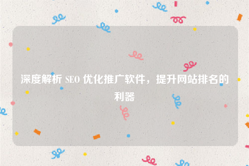 深度解析 SEO 优化推广软件，提升网站排名的利器