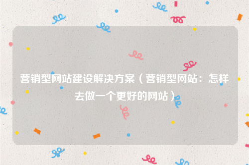 营销型网站建设解决方案（营销型网站：怎样去做一个更好的网站）