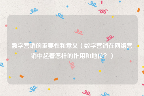 数字营销的重要性和意义（数字营销在网络营销中起着怎样的作用和地位？）