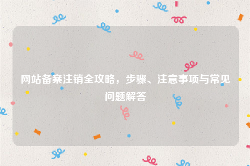 网站备案注销全攻略，步骤、注意事项与常见问题解答
