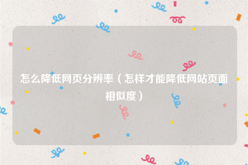 怎么降低网页分辨率（怎样才能降低网站页面相似度）