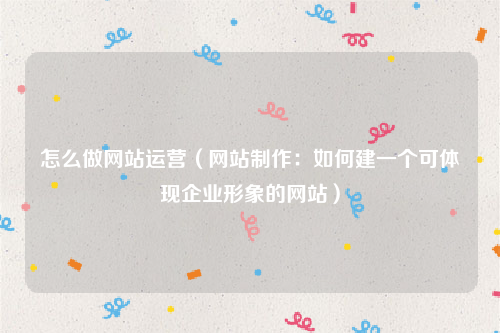 怎么做网站运营（网站制作：如何建一个可体现企业形象的网站）