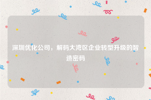 深圳优化公司，解码大湾区企业转型升级的智造密码