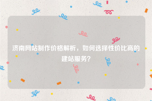 济南网站制作价格解析,如何选择性价比高的建站服务?