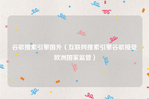 谷歌搜索引擎国外（互联网搜索引擎谷歌接受欧洲国家监管）