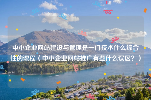 中小企业网站建设与管理是一门技术什么综合性的课程（中小企业网站推广有些什么误区？）