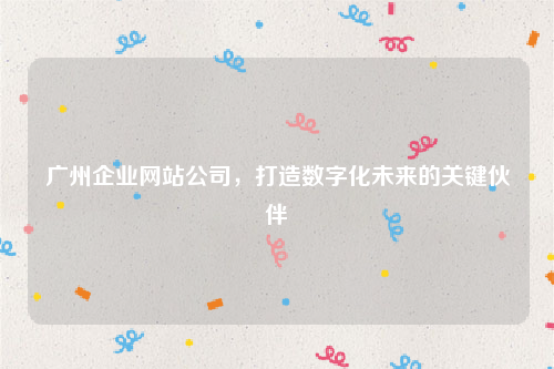 广州企业网站公司，打造数字化未来的关键伙伴