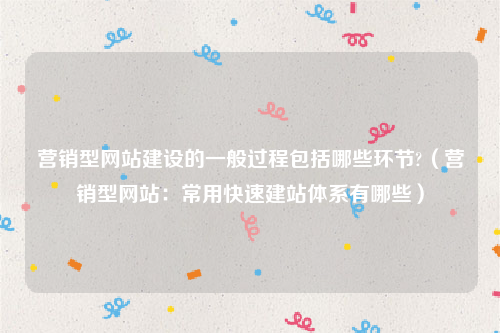 营销型网站建设的一般过程包括哪些环节?（营销型网站：常用快速建站体系有哪些）