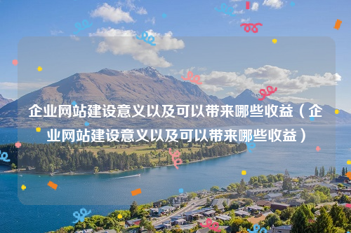 企业网站建设意义以及可以带来哪些收益（企业网站建设意义以及可以带来哪些收益）