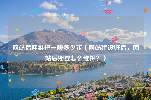 网站后期维护一般多少钱（网站建设好后，网站后期要怎么维护？）