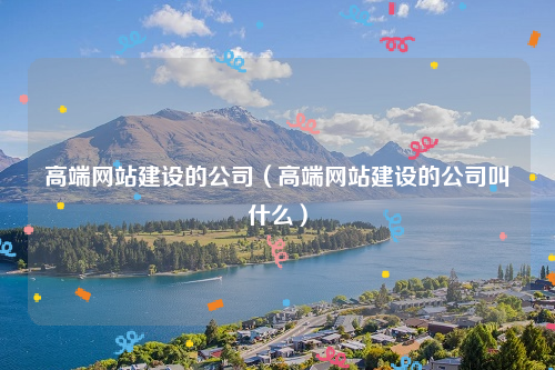 高端网站建设的公司（高端网站建设的公司叫什么）