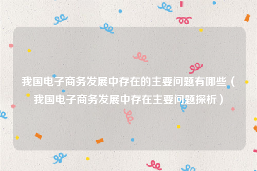 我国电子商务发展中存在的主要问题有哪些（我国电子商务发展中存在主要问题探析）
