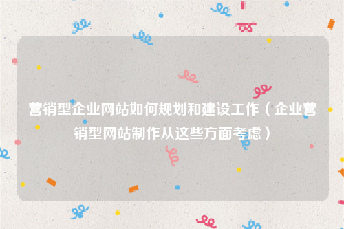 营销型企业网站如何规划和建设工作（企业营销型网站制作从这些方面考虑）