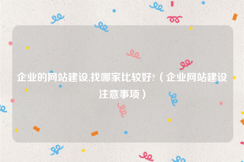 企业的网站建设,找哪家比较好?（企业网站建设注意事项）
