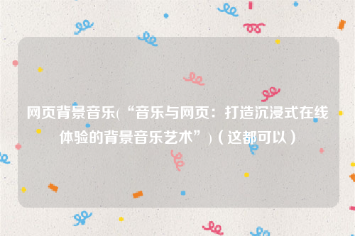 网页背景音乐(“音乐与网页：打造沉浸式在线体验的背景音乐艺术”)（这都可以）